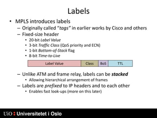LabelsMPLS introduces labelsOriginally called “tags” in earlier works by Cisco and othersFixed-size header20-bit Label Value3-bit Traffic Class (QoS priority and ECN)1-bit Bottom-of-Stack flag8-bit Time-to-LiveUnlike ATM and frame relay, labels can be stackedAllowing hierarchical arrangement of framesLabels are prefixed to IP headers and to each otherEnables fast look-ups (more on this later)