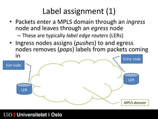 Label assignment (1)Packets enter a MPLS domain through an ingress node and leaves through an egress nodeThese are typically label edge routers (LERs)Ingress nodes assigns (pushes) to and egress nodes removes (pops) labels from packets coming inEntry nodeExit nodeLERLERMPLS domain