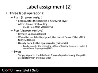 Label assignment (2)Three label operations:Push (impose, assign)Encapsulates the packet in a new MPLS layerAllows hierarchical routingUsed by e.g. MPLS VPN (L3VPN)Pop (dispose, remove)Remove uppermost labelWhen the last label is popped, the packet “leaves” the MPLS tunnel/domainUsually done by the egress router (exit node)Can be done by the preceding LSR for offloading the egress router  penultimate hop popping (PHP)SwapSimply replaces the label and forwards packet along the path associated with the new label