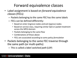 Forward equivalence classesLabel assignment is based on forward equivalence classes (FECs)Packets belonging to the same FEC has the same labelsFECs can be defined differently:Based on enter (ingress) nodes and exit (egress) nodesBased on service class, requiring similar QoS or packet treatment across the MPLS domainPackets belonging to the same flowCombinations of those aboveFECs are associated according to some policy formulationPackets belonging to the same FEC traverse through the same path (or multi-paths)This is called a label switched path (LSP)