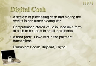 A system of purchasing cash and storing the credits in consumer’s computer Computerised stored value is used as a form of cash to be spent in small increments A third party is involved in the payment transactions Examples: Beenz, Billpoint, Paypal 