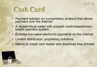 Payment solution on a proprietary protocol that allows payment over the Internet A digital/virtual wallet with prepaid credit-based/token-based payment system Enables low-value electronic payments on the Internet Limited distribution, proprietary solutions Needs to install card reader and download free eWallet 