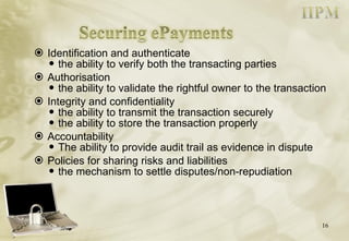 Identification and authenticate the ability to verify both the transacting parties Authorisation the ability to validate the rightful owner to the transaction Integrity and confidentiality the ability to transmit the transaction securely the ability to store the transaction properly Accountability The ability to provide audit trail as evidence in dispute Policies for sharing risks and liabilities the mechanism to settle disputes/non-repudiation 