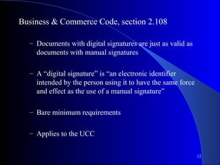 12
Business & Commerce Code, section 2.108
– Documents with digital signatures are just as valid as
documents with manual signatures
– A “digital signature” is “an electronic identifier
intended by the person using it to have the same force
and effect as the use of a manual signature”
– Bare minimum requirements
– Applies to the UCC
 