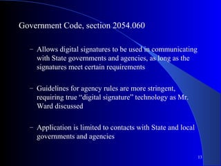 13
Government Code, section 2054.060
– Allows digital signatures to be used in communicating
with State governments and agencies, as long as the
signatures meet certain requirements
– Guidelines for agency rules are more stringent,
requiring true “digital signature” technology as Mr.
Ward discussed
– Application is limited to contacts with State and local
governments and agencies
 