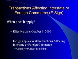 15
Transactions Affecting Interstate orTransactions Affecting Interstate or
Foreign Commerce (E-Sign)Foreign Commerce (E-Sign)
When does it apply?
– Effective date: October 1, 2000
– E-Sign applies to all transactions Affecting
Interstate or Foreign Commerce
 Commerce Clause is the limit
 