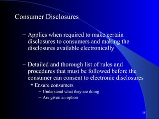 18
Consumer Disclosures
– Applies when required to make certain
disclosures to consumers and making the
disclosures available electronically
– Detailed and thorough list of rules and
procedures that must be followed before the
consumer can consent to electronic disclosures
 Ensure consumers
– Understand what they are doing
– Are given an option
 