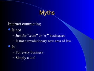 2
MythsMyths
Internet contracting
Is not
– Just for “.com” or “e-” businesses
– Is not a revolutionary new area of law
Is
– For every business
– Simply a tool
 