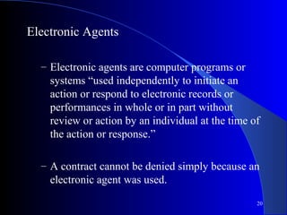 20
Electronic Agents
– Electronic agents are computer programs or
systems “used independently to initiate an
action or respond to electronic records or
performances in whole or in part without
review or action by an individual at the time of
the action or response.”
– A contract cannot be denied simply because an
electronic agent was used.
 
