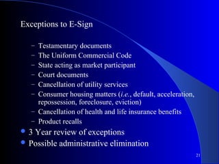 21
Exceptions to E-Sign
– Testamentary documents
– The Uniform Commercial Code
– State acting as market participant
– Court documents
– Cancellation of utility services
– Consumer housing matters (i.e., default, acceleration,
repossession, foreclosure, eviction)
– Cancellation of health and life insurance benefits
– Product recalls
 3 Year review of exceptions
 Possible administrative elimination
 