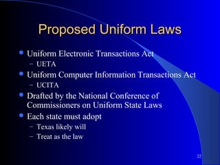 22
Proposed Uniform LawsProposed Uniform Laws
 Uniform Electronic Transactions Act
– UETA
 Uniform Computer Information Transactions Act
– UCITA
 Drafted by the National Conference of
Commissioners on Uniform State Laws
 Each state must adopt
– Texas likely will
– Treat as the law
 