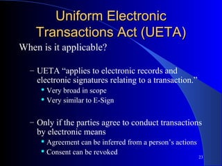23
Uniform ElectronicUniform Electronic
Transactions Act (UETA)Transactions Act (UETA)
When is it applicable?
– UETA “applies to electronic records and
electronic signatures relating to a transaction.”
 Very broad in scope
 Very similar to E-Sign
– Only if the parties agree to conduct transactions
by electronic means
 Agreement can be inferred from a person’s actions
 Consent can be revoked
 