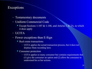 24
Exceptions
– Testamentary documents
– Uniform Commercial Code
 Except Sections 1-107 & 1-106, and Articles 2 & 2A, to which
it does apply
– UCITA
– Fewer exceptions than E-Sign
 Real estate transactions
– UETA applies the actual transaction process, but it does not
displace State recording laws
 Consumer protection
– UETA applies to many consumer but contains requirements that
(1) give the consumer an option and (2) allow the consumer to
understand his or her actions.
 