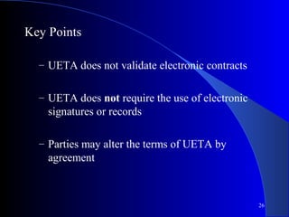 26
Key Points
– UETA does not validate electronic contracts
– UETA does not require the use of electronic
signatures or records
– Parties may alter the terms of UETA by
agreement
 