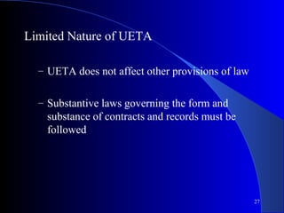 27
Limited Nature of UETA
– UETA does not affect other provisions of law
– Substantive laws governing the form and
substance of contracts and records must be
followed
 