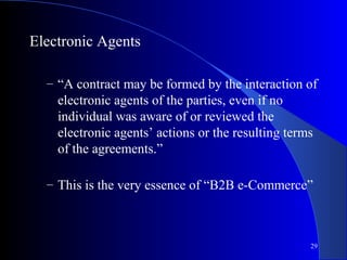 29
Electronic Agents
– “A contract may be formed by the interaction of
electronic agents of the parties, even if no
individual was aware of or reviewed the
electronic agents’ actions or the resulting terms
of the agreements.”
– This is the very essence of “B2B e-Commerce”
 