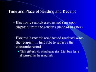 30
Time and Place of Sending and Receipt
– Electronic records are deemed sent upon
dispatch, from the sender’s place of business
– Electronic records are deemed received when
the recipient is first able to retrieve the
electronic record
 This effectively eliminates the “Mailbox Rule”
discussed in the materials
 