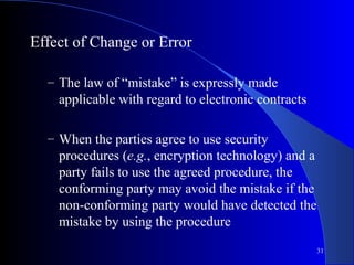 31
Effect of Change or Error
– The law of “mistake” is expressly made
applicable with regard to electronic contracts
– When the parties agree to use security
procedures (e.g., encryption technology) and a
party fails to use the agreed procedure, the
conforming party may avoid the mistake if the
non-conforming party would have detected the
mistake by using the procedure
 