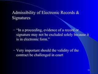34
Admissibility of Electronic Records &
Signatures
– “In a proceeding, evidence of a record or
signature may not be excluded solely because it
is in electronic form.”
– Very important should the validity of the
contract be challenged in court
 