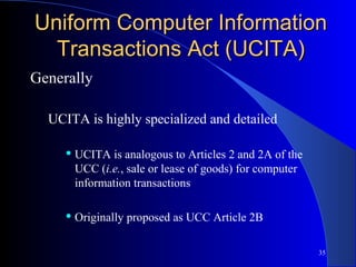 35
Uniform Computer InformationUniform Computer Information
Transactions Act (UCITA)Transactions Act (UCITA)
Generally
UCITA is highly specialized and detailed
 UCITA is analogous to Articles 2 and 2A of the
UCC (i.e., sale or lease of goods) for computer
information transactions
 Originally proposed as UCC Article 2B
 