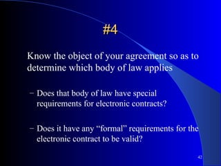 42
#4#4
Know the object of your agreement so as to
determine which body of law applies
– Does that body of law have special
requirements for electronic contracts?
– Does it have any “formal” requirements for the
electronic contract to be valid?
 