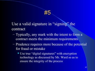 43
#5#5
Use a valid signature in “signing” the
contract
– Typically, any mark with the intent to form a
contract meets the minimum requirements
– Prudence requires more because of the potential
for fraud or mistake
 Use true “digital signatures” with encryption
technology as discussed by Mr. Ward so as to
ensure the integrity of the process
 