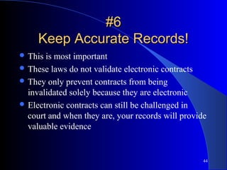 44
#6#6
Keep Accurate Records!Keep Accurate Records!
 This is most important
 These laws do not validate electronic contracts
 They only prevent contracts from being
invalidated solely because they are electronic
 Electronic contracts can still be challenged in
court and when they are, your records will provide
valuable evidence
 