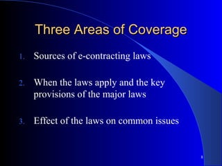 8
Three Areas of CoverageThree Areas of Coverage
1. Sources of e-contracting laws
2. When the laws apply and the key
provisions of the major laws
3. Effect of the laws on common issues
 