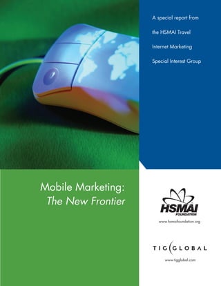 A special report from

                    the HSMAI Travel

                    Internet Marketing

                    Special Interest Group




Mobile Marketing:
 The New Frontier
                      www.hsmaifoundation.org




                         www.tigglobal.com
 