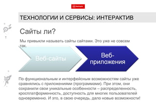 Мы привыкли называть сайты сайтами. Это уже не совсем так. Сайты ли? По функциональным и интерфейсным возможностям сайты уже сравнялись с приложениями (программами). При этом, они сохранили свои уникальные особенности – распределенность, кросплатформенность, доступность для многих пользователей одновременно. И это, в свою очередь, дало новые возможности! ТЕХНОЛОГИИ И СЕРВИСЫ: ИНТЕРАКТИВ 
