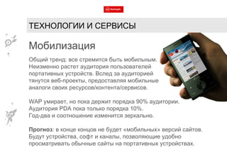 Мобилизация Общий тренд: все стремится быть мобильным. Неизменно растет аудитория пользователей  портативных устройств. Вслед за аудиторией  тянутся веб-проекты, предоставляя мобильные аналоги своих ресурсов/контента/сервисов. WAP  умирает, но пока держит порядка 90% аудитории.  Аудитория  PDA  пока только порядка 10%.  Год-два и соотношение изменится зеркально. Прогноз : в конце концов не будет «мобильных» версий сайтов. Будут устройства, софт и каналы, позволяющие удобно просматривать обычные сайты на портативных устройствах. ТЕХНОЛОГИИ И СЕРВИСЫ 