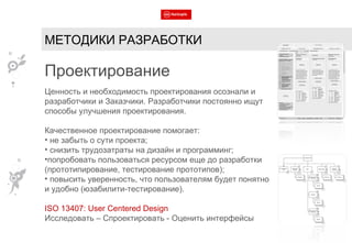 МЕТОДИКИ РАЗРАБОТКИ Проектирование Ценность и необходимость проектирования осознали и разработчики и Заказчики. Разработчики постоянно ищут способы улучшения проектирования. Качественное проектирование помогает: не забыть о сути проекта; снизить трудозатраты на дизайн и программинг; попробовать пользоваться ресурсом еще до разработки (прототипирование, тестирование прототипов); повысить уверенность, что пользователям будет понятно и удобно (юзабилити-тестирование). ISO 13407: User Centered Design Исследовать – Спроектировать - Оценить интерфейсы 