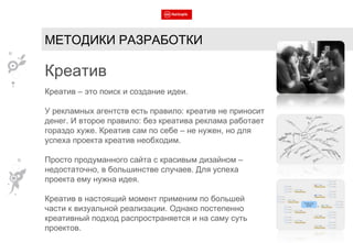 МЕТОДИКИ РАЗРАБОТКИ Креатив Креатив – это поиск и создание идеи. У рекламных агентств есть правило: креатив не приносит денег. И второе правило: без креатива реклама работает гораздо хуже. Креатив сам по себе – не нужен, но для успеха проекта креатив необходим. Просто продуманного сайта с красивым дизайном – недостаточно, в большинстве случаев. Для успеха проекта ему нужна идея. Креатив в настоящий момент применим по большей части к визуальной реализации. Однако постепенно креативный подход распространяется и на саму суть проектов. 