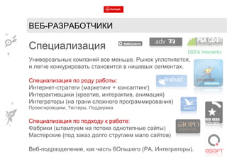 ВЕБ-РАЗРАБОТЧИКИ Специализация Универсальных компаний все меньше. Рынок уплотняется,  и легче конкурировать становится в нишевых сегментах. Специализация по роду работы: Интернет-стратеги (маркетинг + консалтинг) Интерактивщики (креатив, интерактив, анимация) Интеграторы (на грани сложного программирования) Проектировщики, Тестеры, Поддержка Специализация по подходу к работе: Фабрики (штампуем на потоке однотипные сайты) Мастерские (под заказ долго стругаем мало сайтов) Веб-подразделение, как часть бОльшего (РА, Интеграторы). 