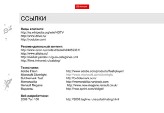 ССЫЛКИ Виды контента: http://ru.wikipedia.org/wiki/HDTV http://www.drive.ru/ http://youtube.com/ Рекомендательный контент: http://www.ozon.ru/context/detail/id/4059361/ http://www.afisha.ru/ http://market.yandex.ru/guru-categories.xml http://films.imhonet.ru/catalog/ Технологии: Adobe Flash  http://www.adobe.com/products/flashplayer/ Microsoft Silverlight http://www.microsoft.com/silverlight/ Bubblemark Test http://bubblemark.com/ Memorabilia http://memorabilia.hardrock.com Renault Megane  http://www.new-megane.renault.co.uk/ Виджеты http://now.sprint.com/widget/ Веб-разработчики: 2008 Топ 100 http://2008.tagline.ru/rezultati/rating.html 