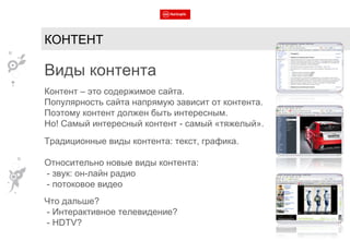 КОНТЕНТ Виды контента Контент – это содержимое сайта. Популярность сайта напрямую зависит от контента. Поэтому контент должен быть интересным. Но! Самый интересный контент - самый «тяжелый». Традиционные виды контента: текст, графика. Относительно новые виды контента: - звук: он-лайн радио - потоковое видео Что дальше? - Интерактивное телевидение? -  HDTV? 