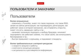 ПОЛЬЗОВАТЕЛИ И ЗАКАЗЧИКИ Пользователи Более искушенные: - освоились с  Favorites , знают что такое подписка, что такое  RSS , зачем на сайтах регистрация, как подтверждать регистрацию, как работает заказ в интернет-магазинах, как отправлять открытки, знают что есть «вредные» сайты и пр.; - начинают осознанно подходить к выбору браузера, начинают подозревать как работают  cookies , что такое  cache , как использовать баннерорезки и пр.; - быстро привыкают к хорошему, и поднимают стандарты. Более требовательные к интернет-ресурсам: - к скорости загрузки и работы; - к внятности концепции ресурса; - к актуальности и достоверности информации. 