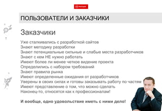 ПОЛЬЗОВАТЕЛИ И ЗАКАЗЧИКИ Заказчики Уже сталкивались с разработкой сайтов Знают методику разработки Знают потенциальные сильные и слабые места разработчиков Знают с кем НЕ нужно работать Имеют более ли менее четкое видение проекта Определились с набором требований Знают правила рынка Имеют определенные ожидания от разработчиков Уверены в своих силах и готовы заказывать работу по частям Имеют представление о том, что можно сделать Наконец-то, относятся как к профессионалам! И вообще, одно удовольствие иметь с ними дело! 
