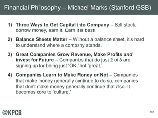 161
1) Three Ways to Get Capital into Company – Sell stock,
borrow money, earn it. Earn it is best!
2) Balance Sheets Matter – Without a balance sheet, it's hard
to understand where a company stands.
3) Great Companies Grow Revenue, Make Profits and
Invest for Future – Companies that do just 2 of 3 are
signing up for being just ‘OK,’ not ‘great.’
4) Companies Learn to Make Money or Not – Companies
that make money generally continue to do so, companies
that don't make money generally continue that also. It
becomes core to ‘culture.’
Financial Philosophy – Michael Marks (Stanford GSB)
 
