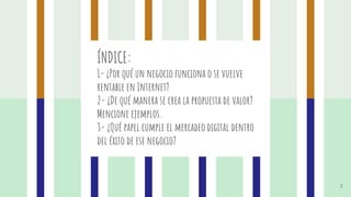 ÍNDICE:
1- ¿Por qué un negocio funciona o se vuelve
rentable en Internet?
2- ¿De qué manera se crea la propuesta de valor?
Mencione ejemplos.
3- ¿Qué papel cumple el mercadeo digital dentro
del éxito de ese negocio?
3
 