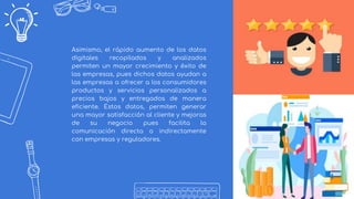 7
Asimismo, el rápido aumento de los datos
digitales recopilados y analizados
permiten un mayor crecimiento y éxito de
las empresas, pues dichos datos ayudan a
las empresas a ofrecer a los consumidores
productos y servicios personalizados a
precios bajos y entregados de manera
eficiente. Estos datos, permiten generar
una mayor satisfacción al cliente y mejoras
de su negocio pues facilita la
comunicación directa o indirectamente
con empresas y reguladores.
 