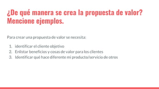 ¿De qué manera se crea la propuesta de valor?
Mencione ejemplos.
Para crear una propuesta de valor se necesita:
1. identificar el cliente objetivo
2. Enlistar beneficios y cosas de valor para los clientes
3. Identificar qué hace diferente mi producto/servicio de otros
 