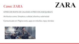 Caso: ZARA
OFRECER ROPA DE CALIDAD A PRECIOS ASEQUIBLES
Atributos como: Simpleza, calidad, diseño y sobriedad
Comunicado en: Página web, apps en móviles, ropa, tiendas
 