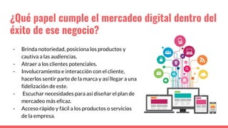 ¿Qué papel cumple el mercadeo digital dentro del
éxito de ese negocio?
- Brinda notoriedad, posiciona los productos y
cautiva a las audiencias.
- Atraer a los clientes potenciales.
- Involucramiento e interacción con el cliente,
hacerlos sentir parte de la marca y así llegar a una
fidelización de este.
- Escuchar necesidades para así diseñar el plan de
mercadeo más eficaz.
- Acceso rápido y fácil a los productos o servicios
de la empresa.
 