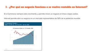1 - ¿Por qué un negocio funciona o se vuelve rentable en Internet?
El e-Commerce siempre está crecimiento, y permite iniciar un negocio en línea a bajos costos.
Internet permite abrir su negocio en un mercado representativo de 50% de la población mundial.
 