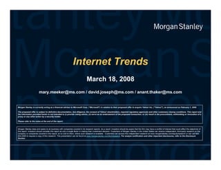 Internet Trends
                                                                                March 18, 2008
                        mary.meeker@ms.com / david.joseph@ms.com / anant.thaker@ms.com


Morgan Stanley is currently acting as a financial advisor to Microsoft Corp. (Microsoft) in relation to their proposed offer to acquire Yahoo! Inc. (Yahoo!), as announced on February 1, 2008.

The proposed offer is subject to definitive documentation, due diligence, the consent of Yahoo! shareholders, required regulatory approvals and other customary closing conditions. This report and
the information provided herein is not intended to (i) provide voting advice, (ii) serve as an endorsement of the proposed transaction, or (iii) result in the procurement, withholding or revocation of a
proxy or any other action by a security holder.

Please refer to the notes at the end of the report.


Morgan Stanley does and see