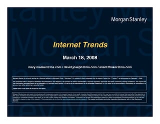 Internet Trends
                                                                                March 18, 2008
                        mary.meeker@ms.com / david.joseph@ms.com / anant.thaker@ms.com


Morgan Stanley is currently acting as a financial advisor to Microsoft Corp. (Microsoft) in relation to their proposed offer to acquire Yahoo! Inc. (Yahoo!), as announced on February 1, 2008.

The proposed offer is subject to definitive documentation, due diligence, the consent of Yahoo! shareholders, required regulatory approvals and other customary closing conditions. This report and
the information provided herein is not intended to (i) provide voting advice, (ii) serve as an endorsement of the proposed transaction, or (iii) result in the procurement, withholding or revocation of a
proxy or any other action by a security holder.

Please refer to the notes at the end of the report.


Morgan Stanley does and see