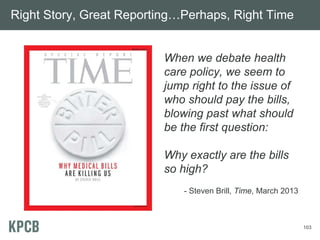 103
Right Story, Great Reporting…Perhaps, Right Time
When we debate health
care policy, we seem to
jump right to the issue of
who should pay the bills,
blowing past what should
be the first question:
Why exactly are the bills
so high?
- Steven Brill, Time, March 2013
 