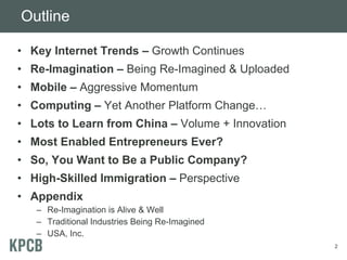 Outline
• Key Internet Trends – Growth Continues
• Re-Imagination – Being Re-Imagined & Uploaded
• Mobile – Aggressive Momentum
• Computing – Yet Another Platform Change…
• Lots to Learn from China – Volume + Innovation
• Most Enabled Entrepreneurs Ever?
• So, You Want to Be a Public Company?
• High-Skilled Immigration – Perspective
• Appendix
– Re-Imagination is Alive & Well
– Traditional Industries Being Re-Imagined
– USA, Inc.
2
 