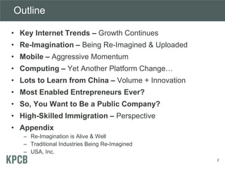 Outline
• Key Internet Trends – Growth Continues
• Re-Imagination – Being Re-Imagined & Uploaded
• Mobile – Aggressive Momentum
• Computing – Yet Another Platform Change…
• Lots to Learn from China – Volume + Innovation
• Most Enabled Entrepreneurs Ever?
• So, You Want to Be a Public Company?
• High-Skilled Immigration – Perspective
• Appendix
– Re-Imagination is Alive & Well
– Traditional Industries Being Re-Imagined
– USA, Inc.
2
 